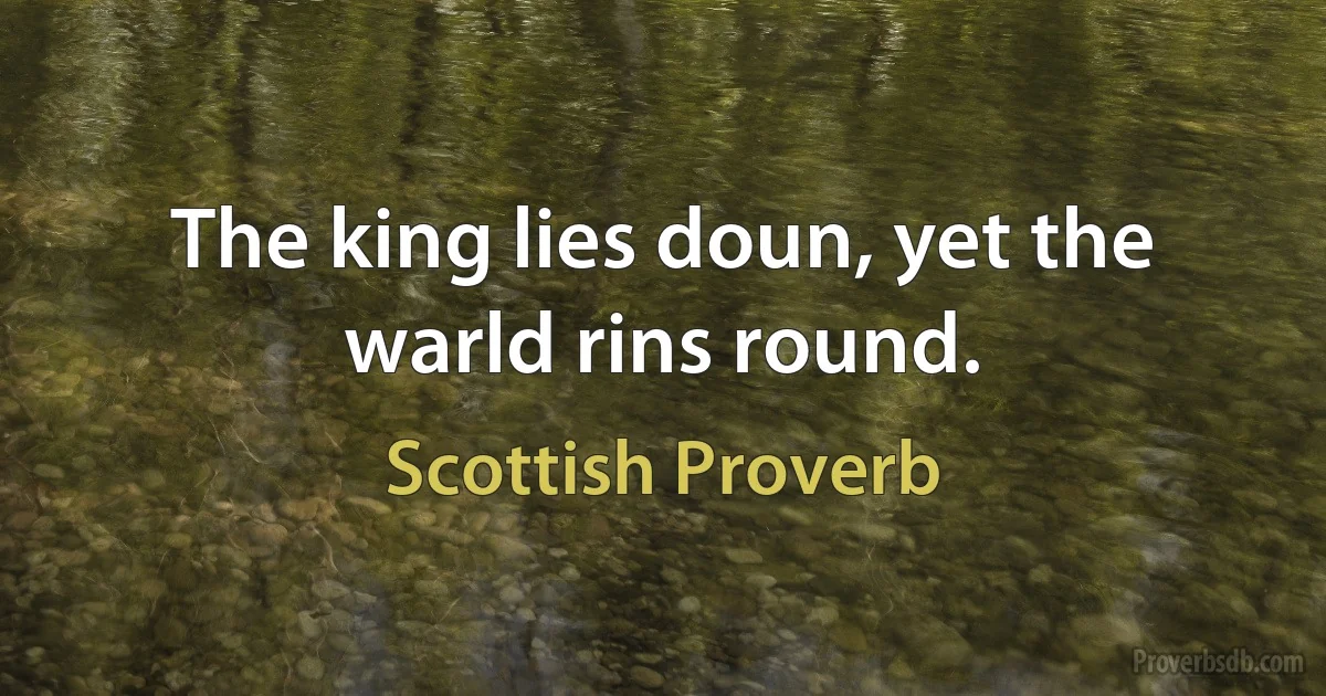 The king lies doun, yet the warld rins round. (Scottish Proverb)