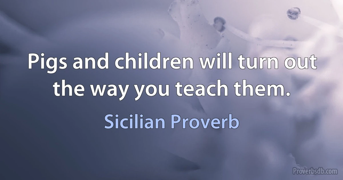 Pigs and children will turn out the way you teach them. (Sicilian Proverb)