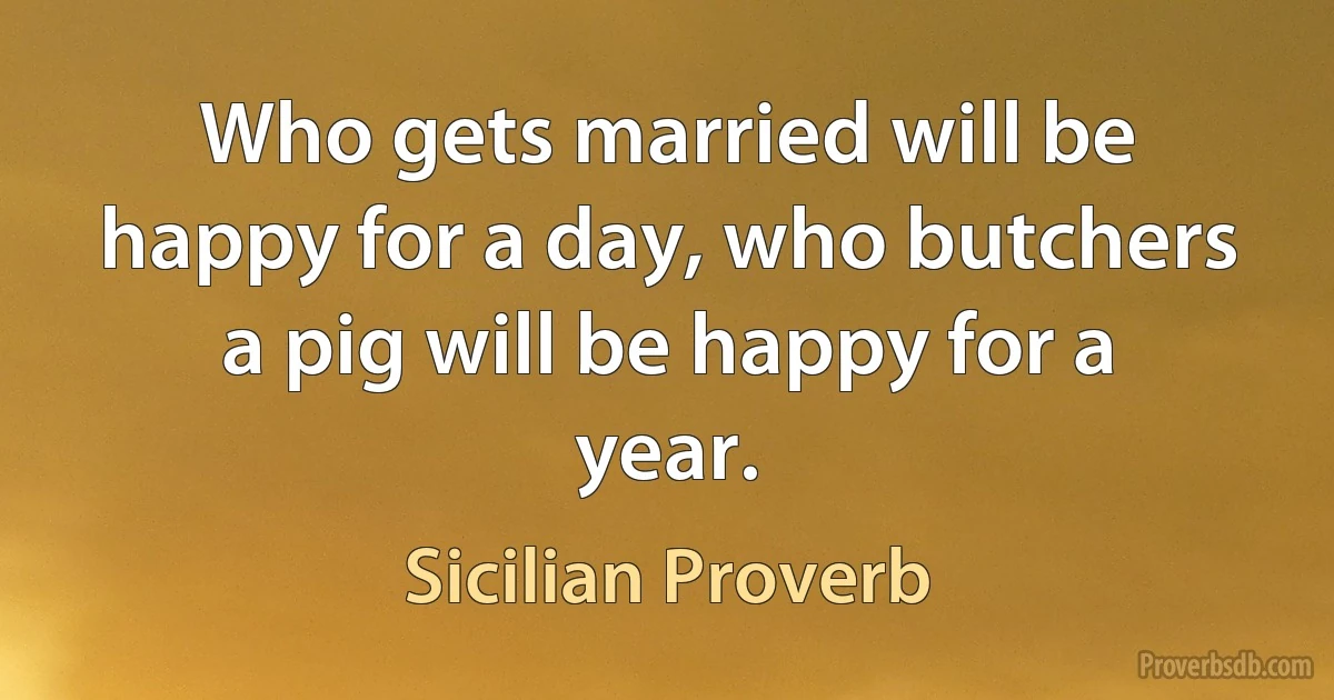 Who gets married will be happy for a day, who butchers a pig will be happy for a year. (Sicilian Proverb)