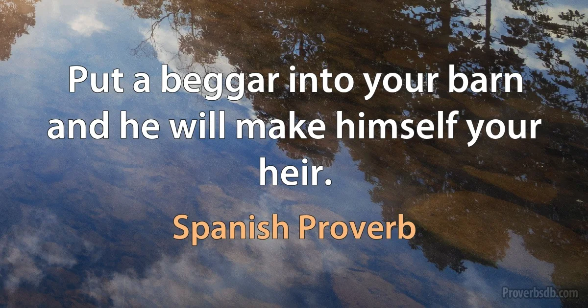 Put a beggar into your barn and he will make himself your heir. (Spanish Proverb)