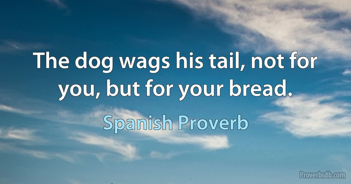 The dog wags his tail, not for you, but for your bread. (Spanish Proverb)