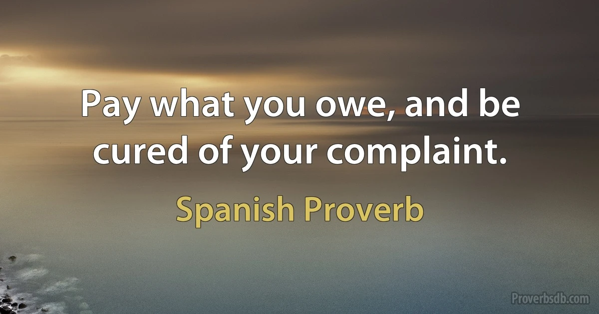 Pay what you owe, and be cured of your complaint. (Spanish Proverb)