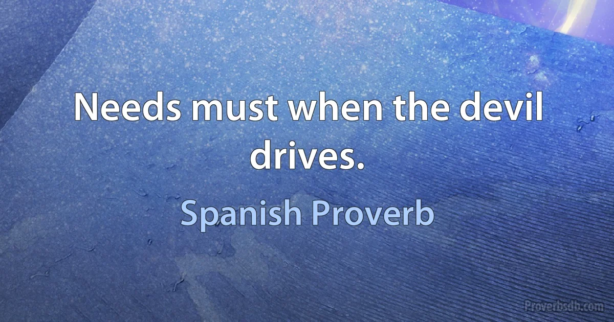 Needs must when the devil drives. (Spanish Proverb)