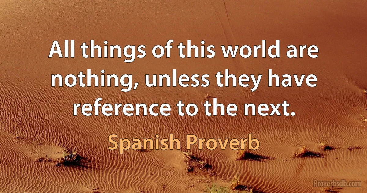 All things of this world are nothing, unless they have reference to the next. (Spanish Proverb)