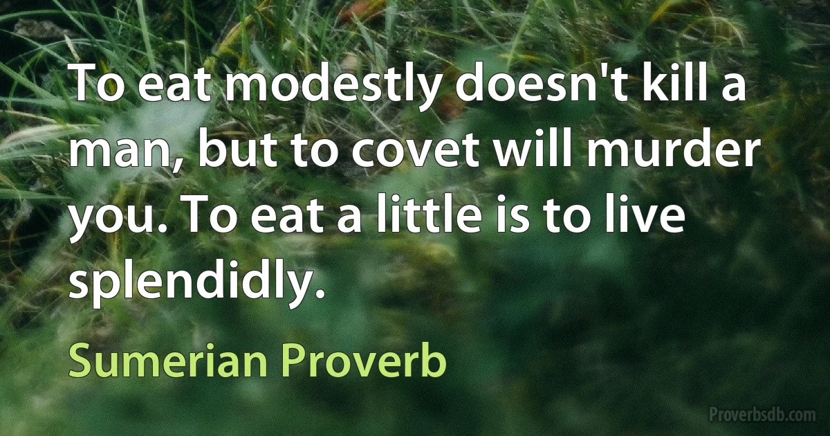 To eat modestly doesn't kill a man, but to covet will murder you. To eat a little is to live splendidly. (Sumerian Proverb)