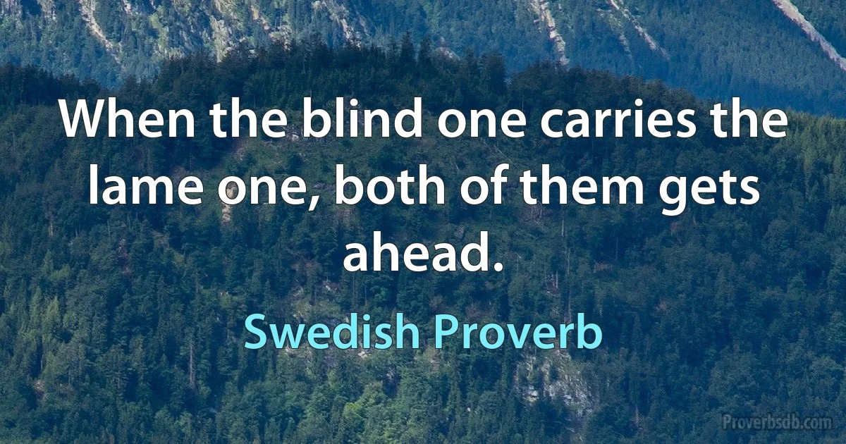 When the blind one carries the lame one, both of them gets ahead. (Swedish Proverb)