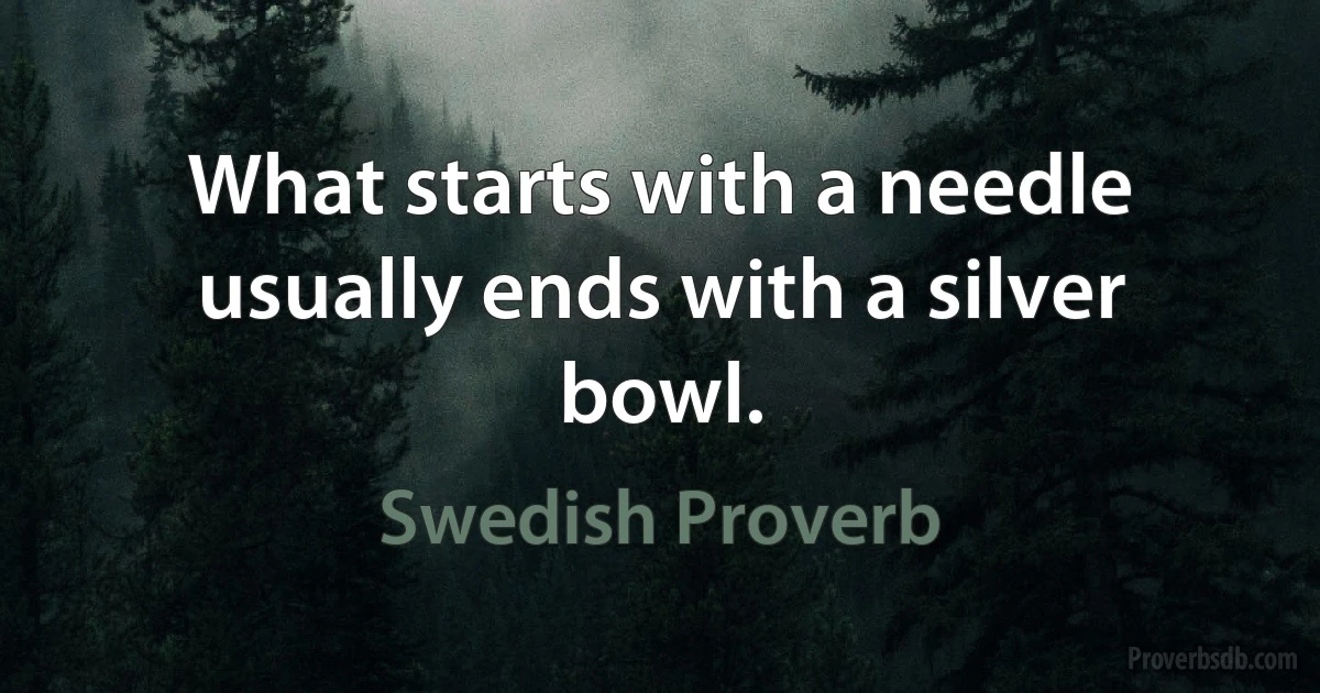 What starts with a needle usually ends with a silver bowl. (Swedish Proverb)