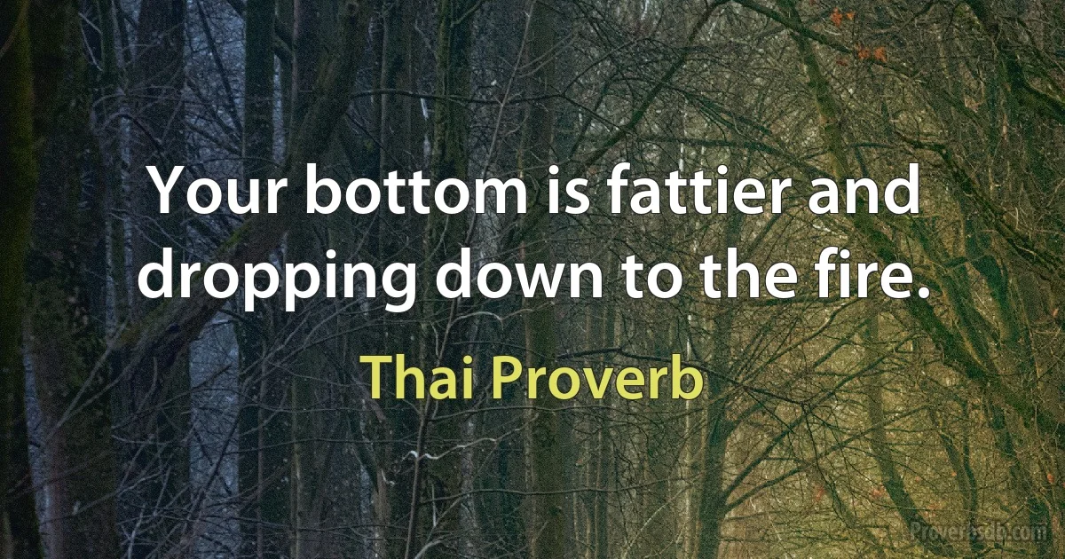 Your bottom is fattier and dropping down to the fire. (Thai Proverb)