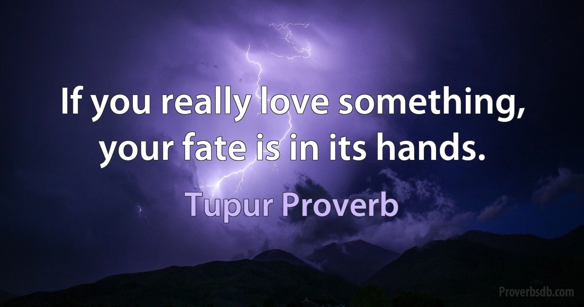 If you really love something, your fate is in its hands. (Tupur Proverb)