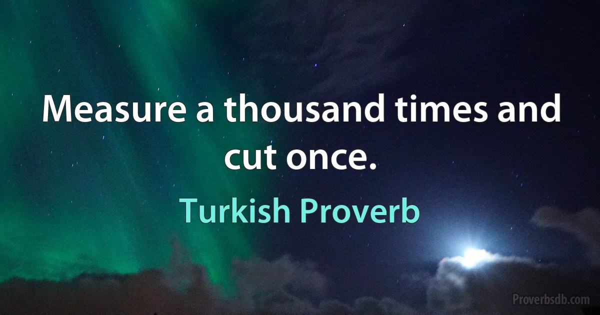 Measure a thousand times and cut once. (Turkish Proverb)