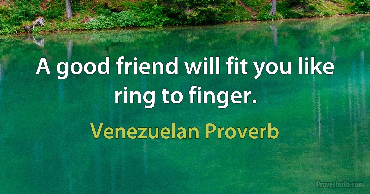 A good friend will fit you like ring to finger. (Venezuelan Proverb)