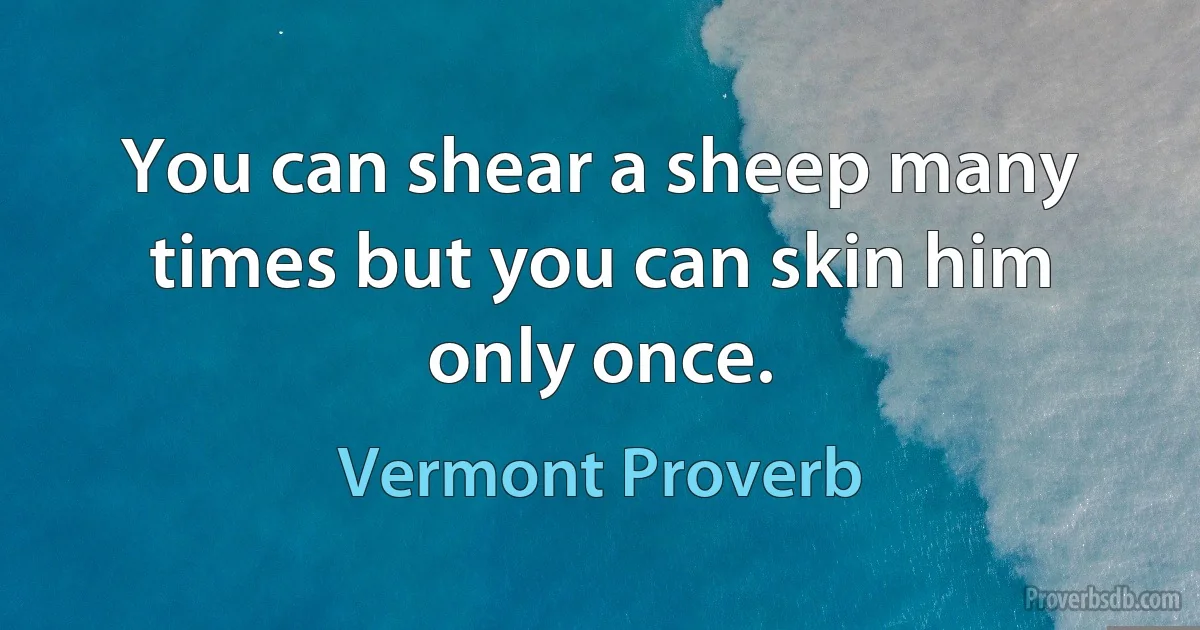 You can shear a sheep many times but you can skin him only once. (Vermont Proverb)