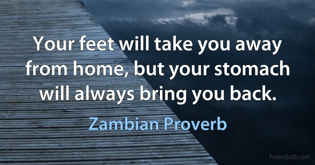 Your feet will take you away from home, but your stomach will always bring you back. (Zambian Proverb)