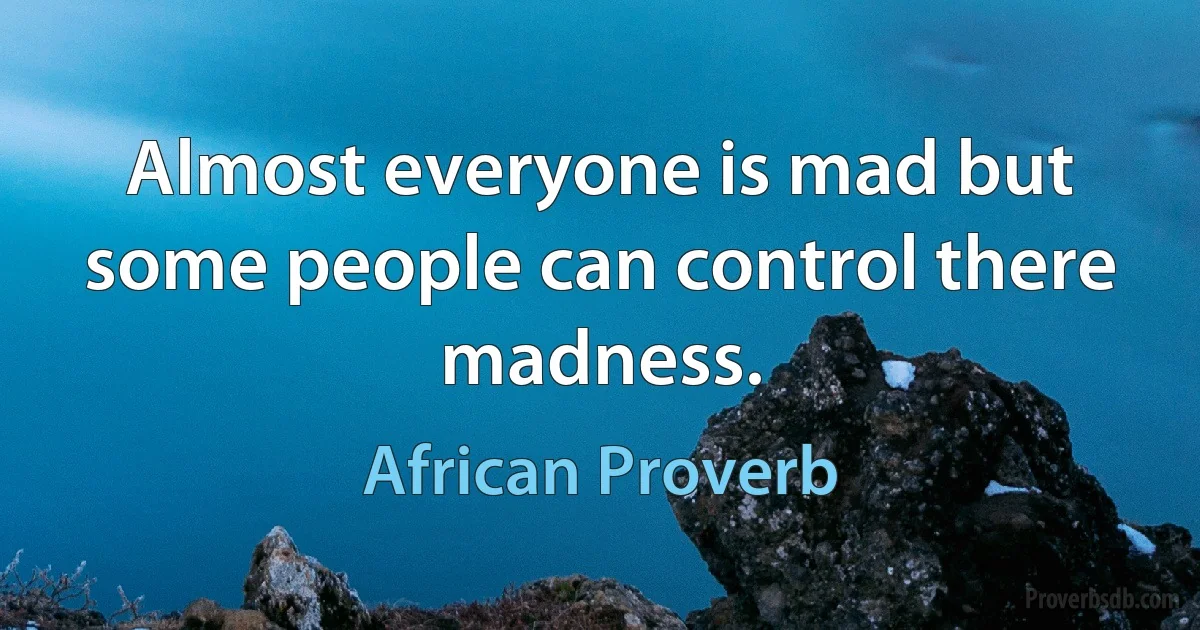 Almost everyone is mad but some people can control there madness. (African Proverb)