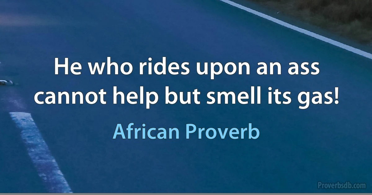 He who rides upon an ass cannot help but smell its gas! (African Proverb)