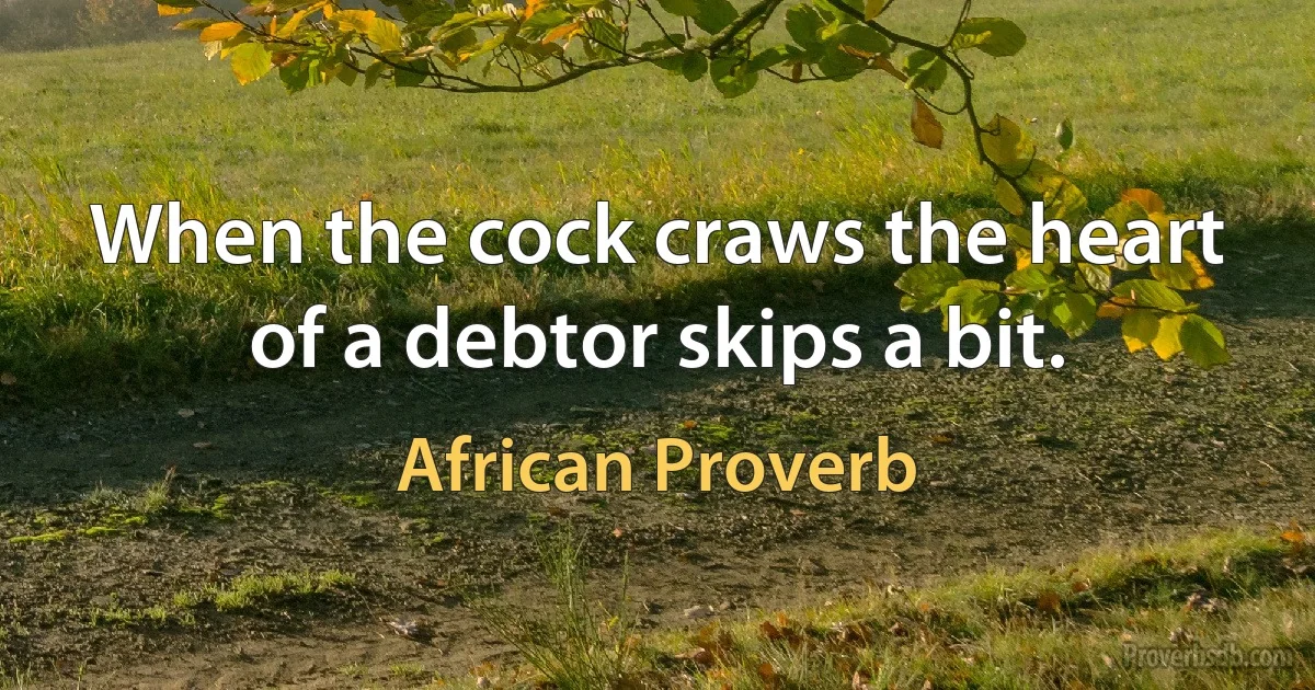 When the cock craws the heart of a debtor skips a bit. (African Proverb)