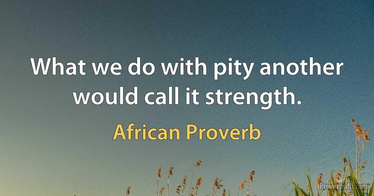 What we do with pity another would call it strength. (African Proverb)