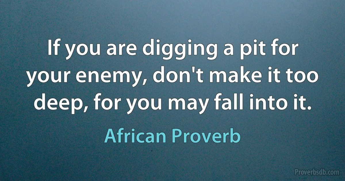 If you are digging a pit for your enemy, don't make it too deep, for you may fall into it. (African Proverb)