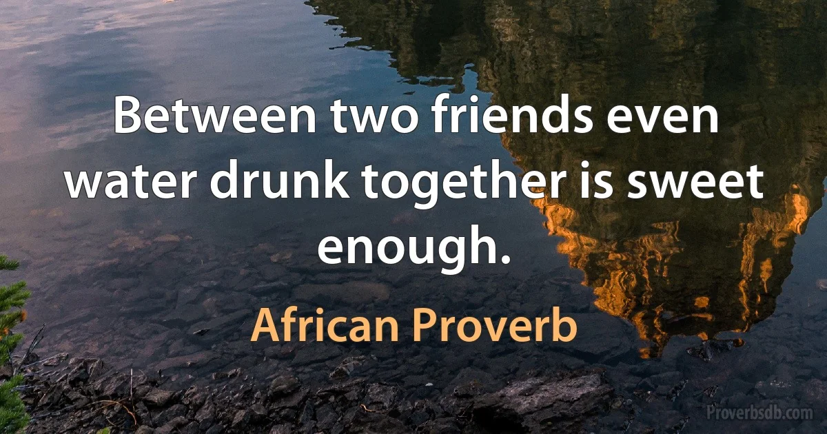 Between two friends even water drunk together is sweet enough. (African Proverb)