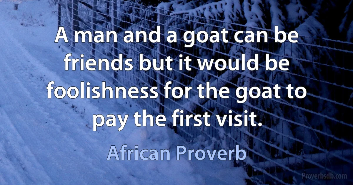 A man and a goat can be friends but it would be foolishness for the goat to pay the first visit. (African Proverb)