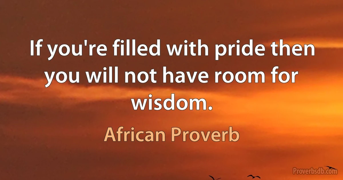 If you're filled with pride then you will not have room for wisdom. (African Proverb)