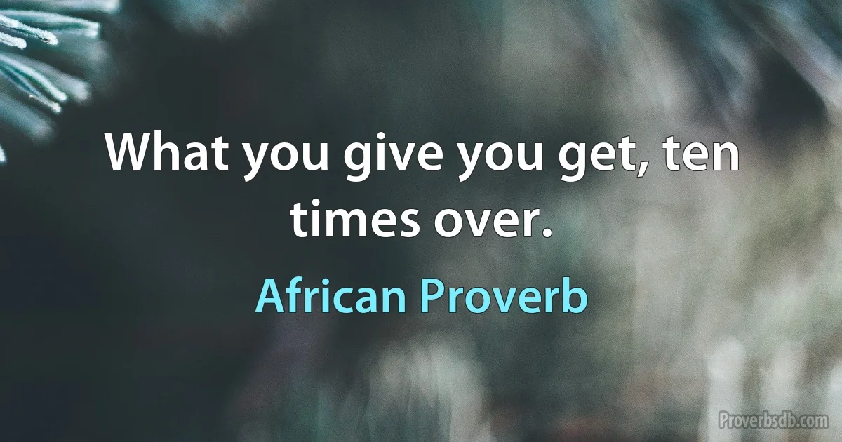 What you give you get, ten times over. (African Proverb)