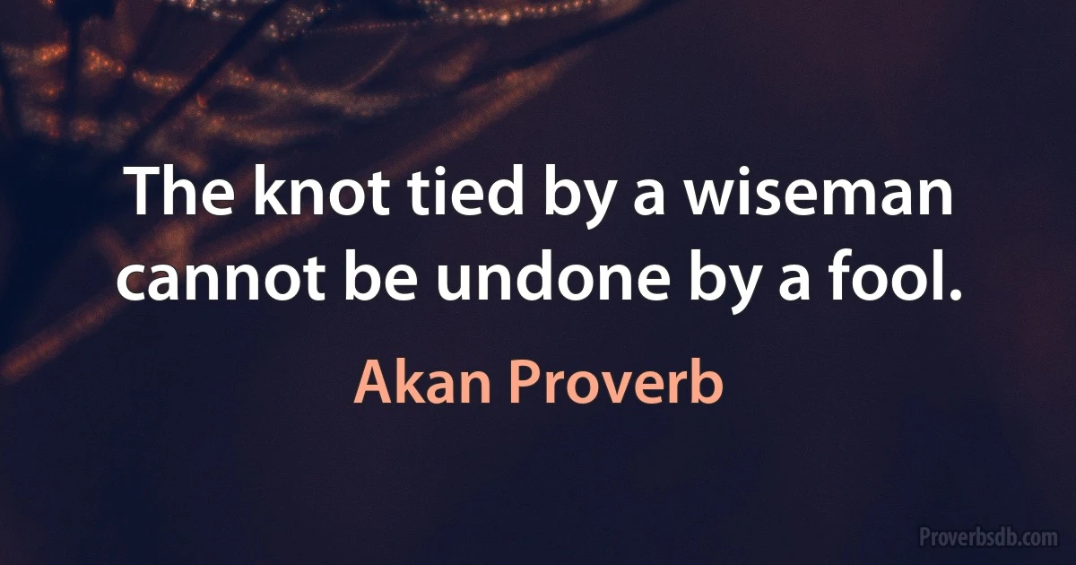 The knot tied by a wiseman cannot be undone by a fool. (Akan Proverb)