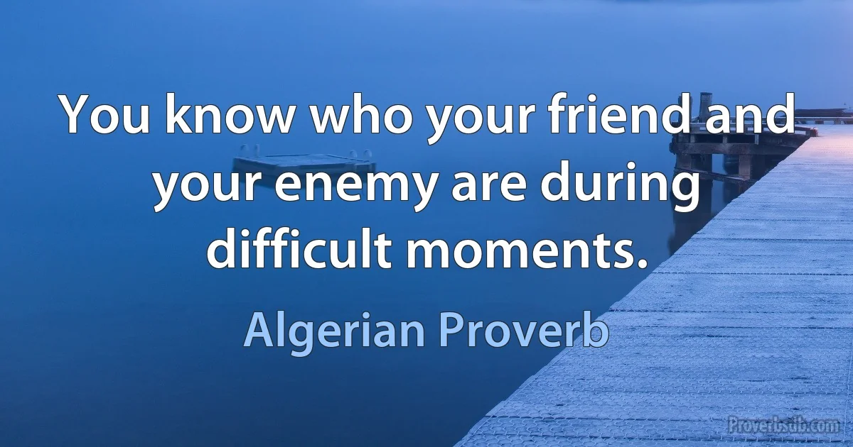 You know who your friend and your enemy are during difficult moments. (Algerian Proverb)