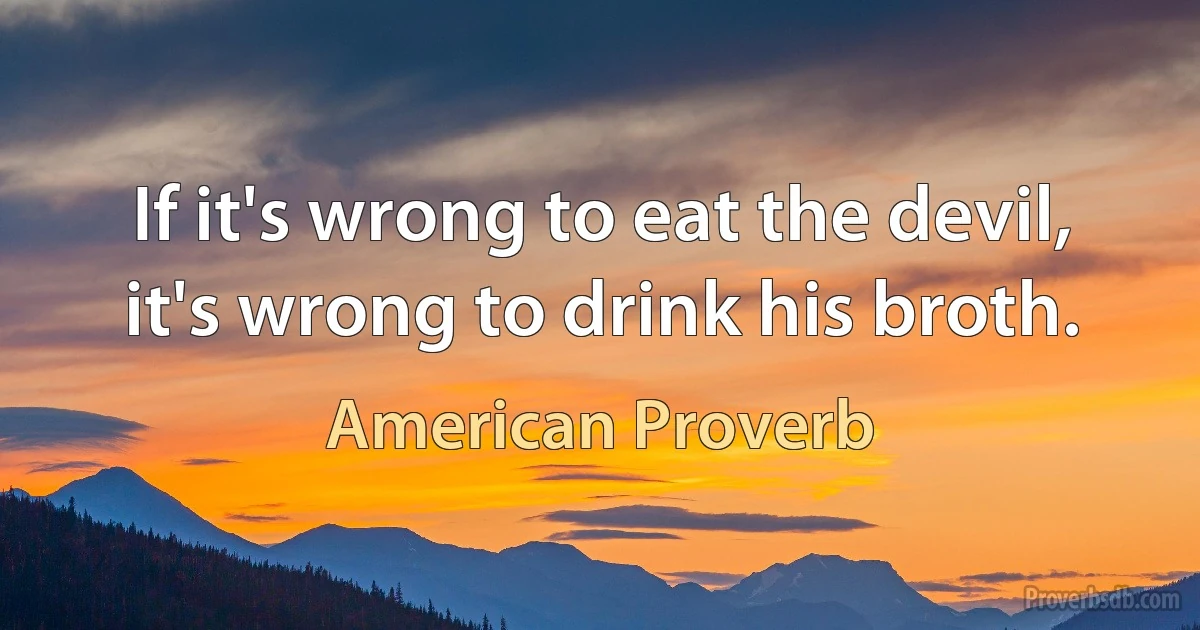 If it's wrong to eat the devil, it's wrong to drink his broth. (American Proverb)