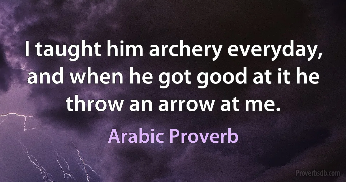 I taught him archery everyday, and when he got good at it he throw an arrow at me. (Arabic Proverb)