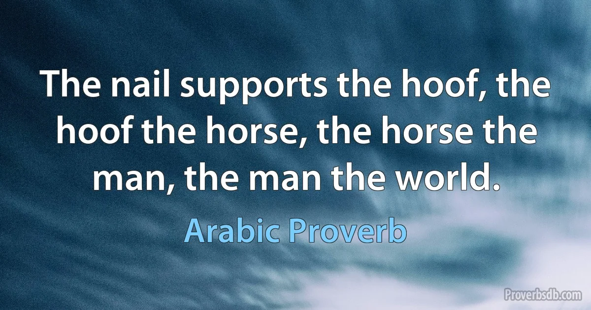 The nail supports the hoof, the hoof the horse, the horse the man, the man the world. (Arabic Proverb)