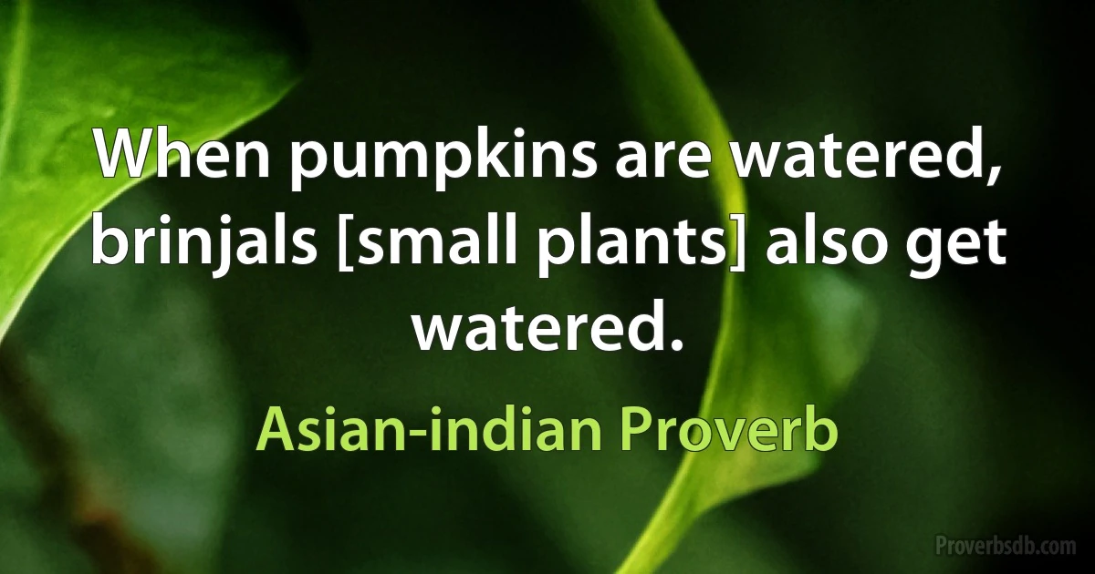 When pumpkins are watered, brinjals [small plants] also get watered. (Asian-indian Proverb)