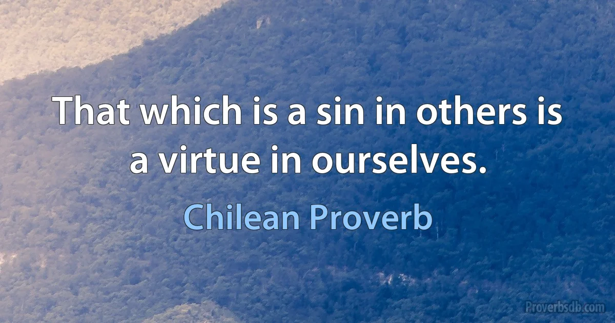 That which is a sin in others is a virtue in ourselves. (Chilean Proverb)