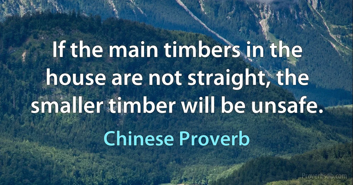 If the main timbers in the house are not straight, the smaller timber will be unsafe. (Chinese Proverb)