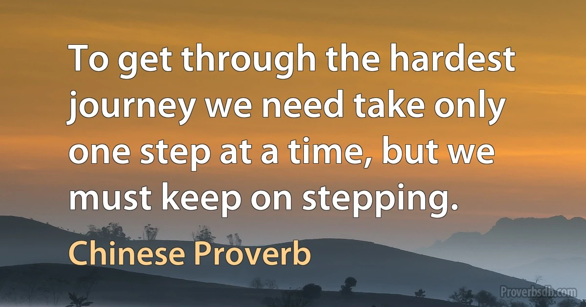 To get through the hardest journey we need take only one step at a time, but we must keep on stepping. (Chinese Proverb)