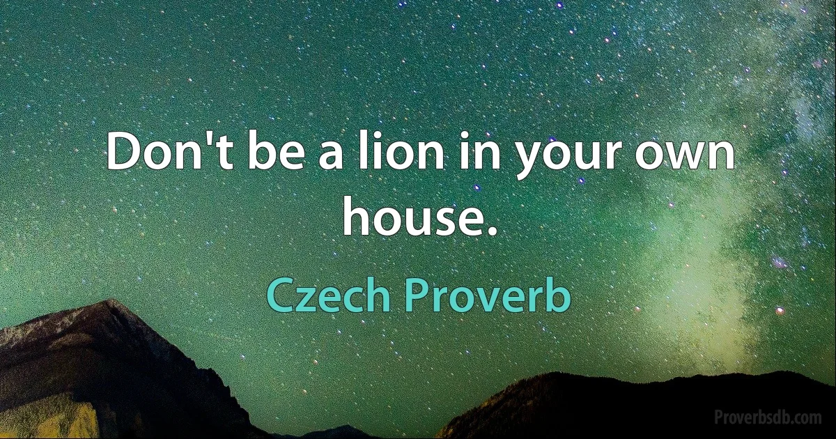 Don't be a lion in your own house. (Czech Proverb)