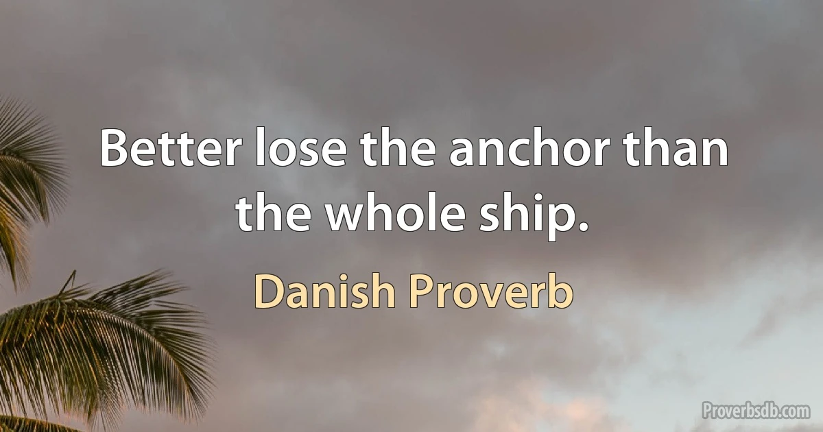 Better lose the anchor than the whole ship. (Danish Proverb)