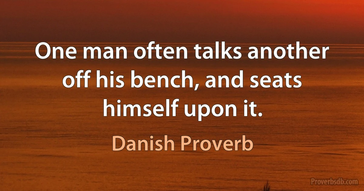 One man often talks another off his bench, and seats himself upon it. (Danish Proverb)