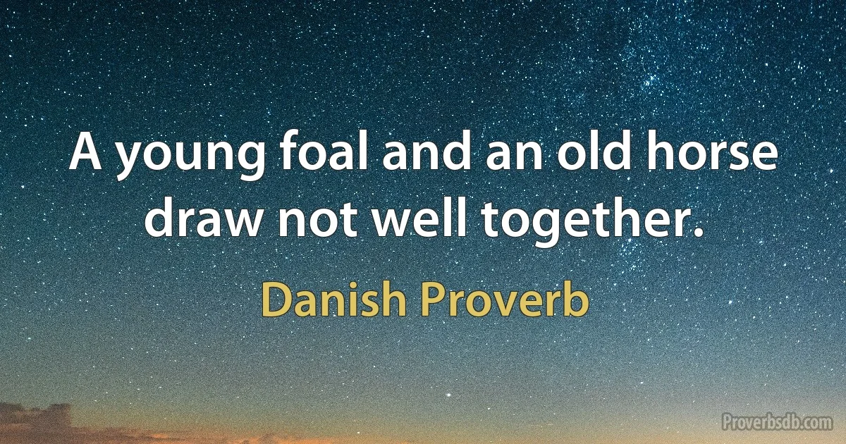 A young foal and an old horse draw not well together. (Danish Proverb)