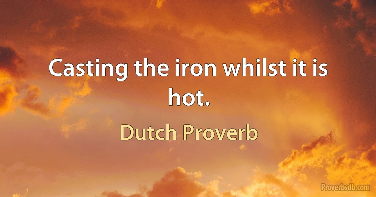 Casting the iron whilst it is hot. (Dutch Proverb)