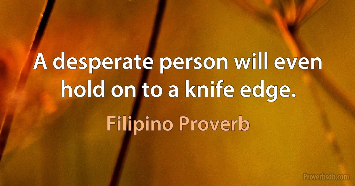 A desperate person will even hold on to a knife edge. (Filipino Proverb)