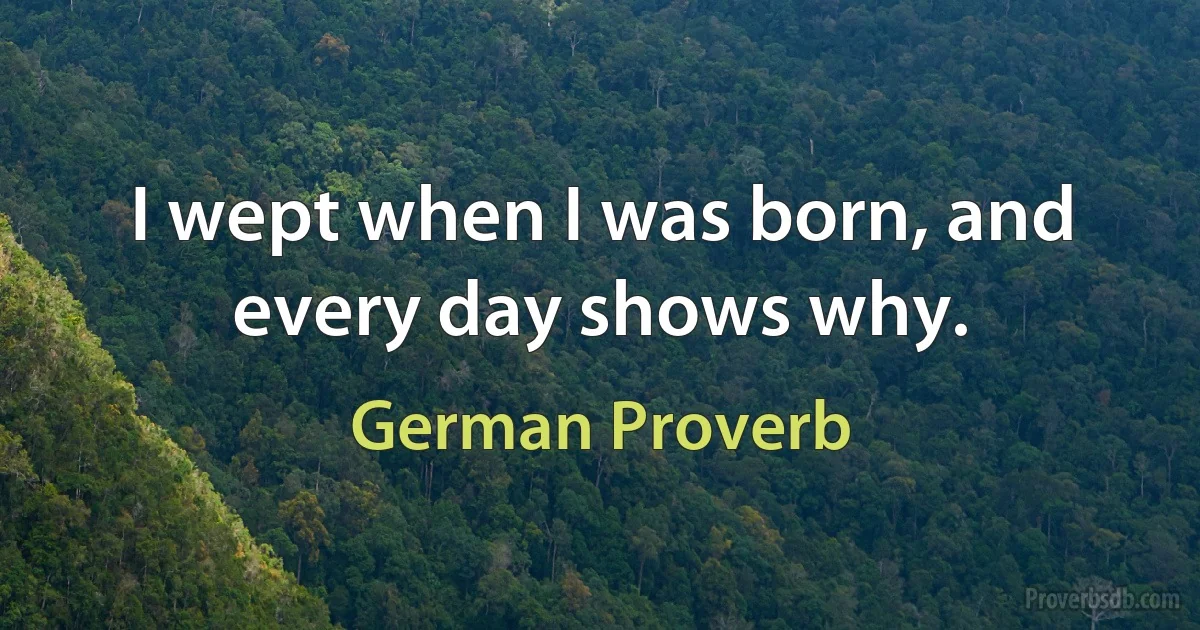 I wept when I was born, and every day shows why. (German Proverb)