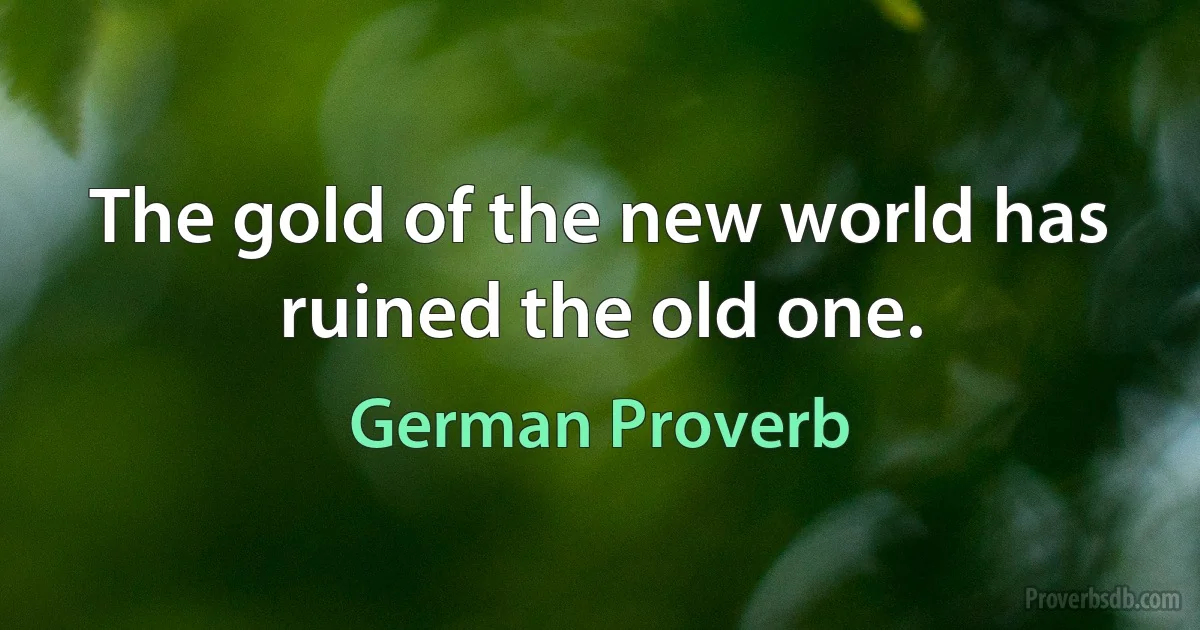 The gold of the new world has ruined the old one. (German Proverb)