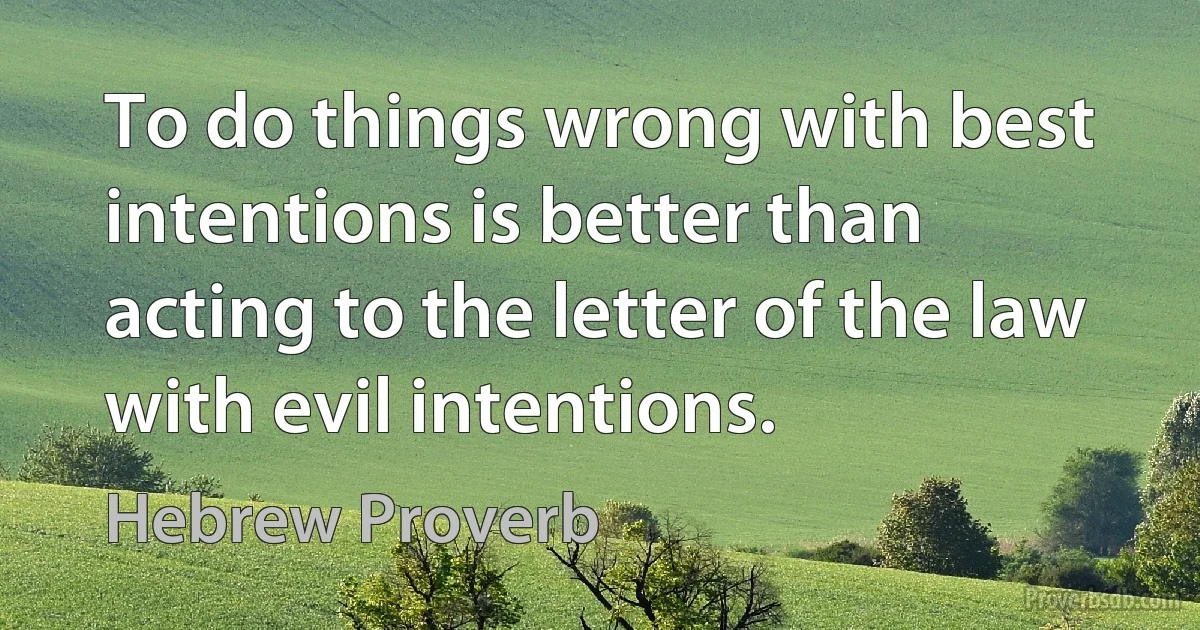 To do things wrong with best intentions is better than acting to the letter of the law with evil intentions. (Hebrew Proverb)