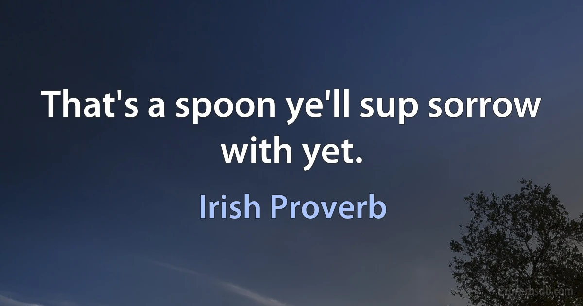 That's a spoon ye'll sup sorrow with yet. (Irish Proverb)