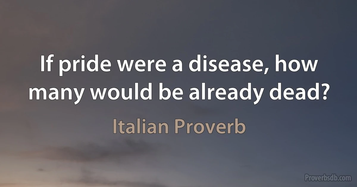 If pride were a disease, how many would be already dead? (Italian Proverb)