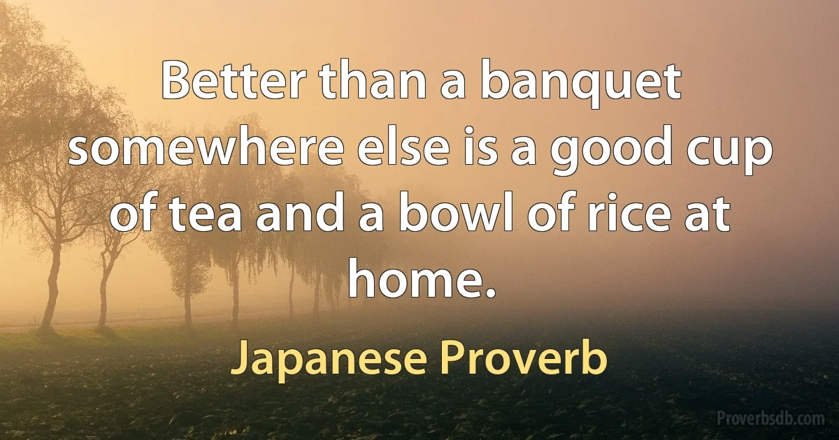 Better than a banquet somewhere else is a good cup of tea and a bowl of rice at home. (Japanese Proverb)