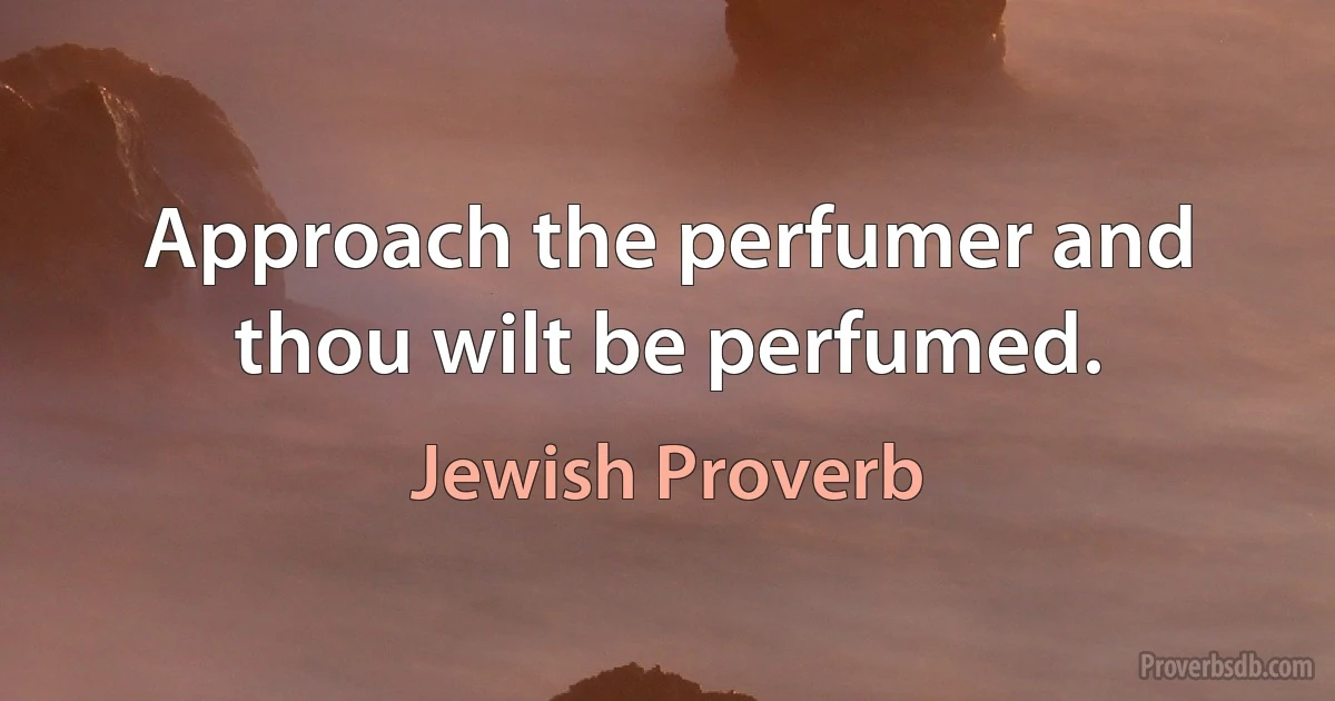 Approach the perfumer and thou wilt be perfumed. (Jewish Proverb)