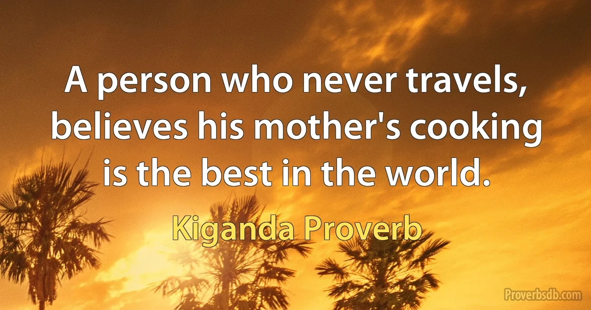 A person who never travels, believes his mother's cooking is the best in the world. (Kiganda Proverb)