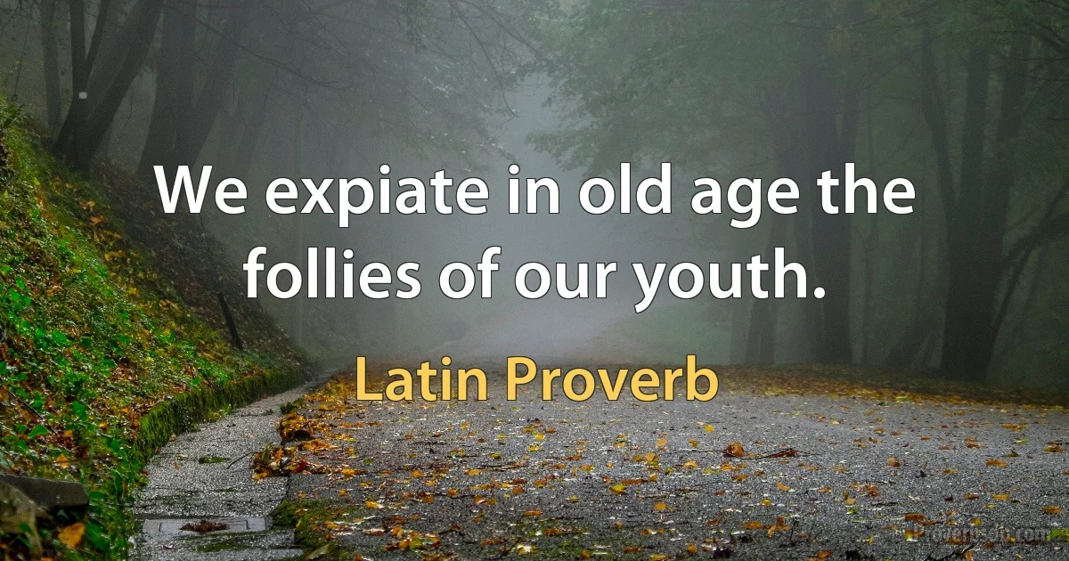 We expiate in old age the follies of our youth. (Latin Proverb)